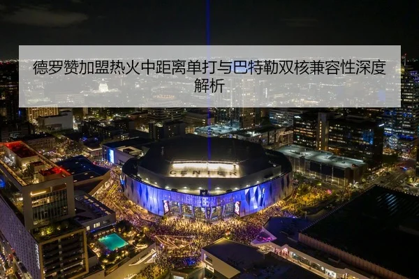 德罗赞加盟热火中距离单打与巴特勒双核兼容性深度解析