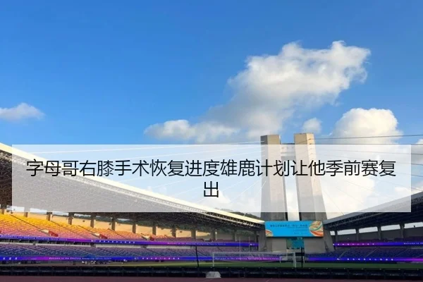 字母哥右膝手术恢复进度雄鹿计划让他季前赛复出