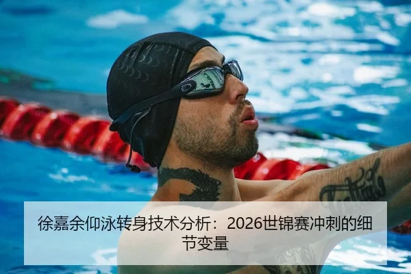 徐嘉余仰泳转身技术分析：2026世锦赛冲刺的细节变量